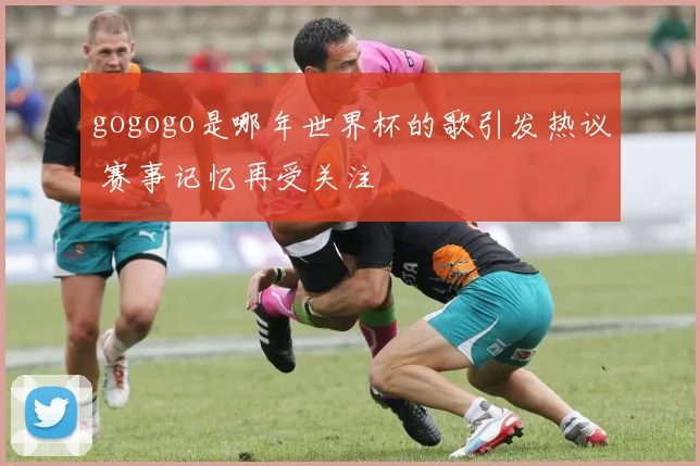 gogogo是哪年世界杯的歌引发热议 赛事记忆再受关注
