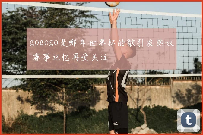 gogogo是哪年世界杯的歌引发热议 赛事记忆再受关注