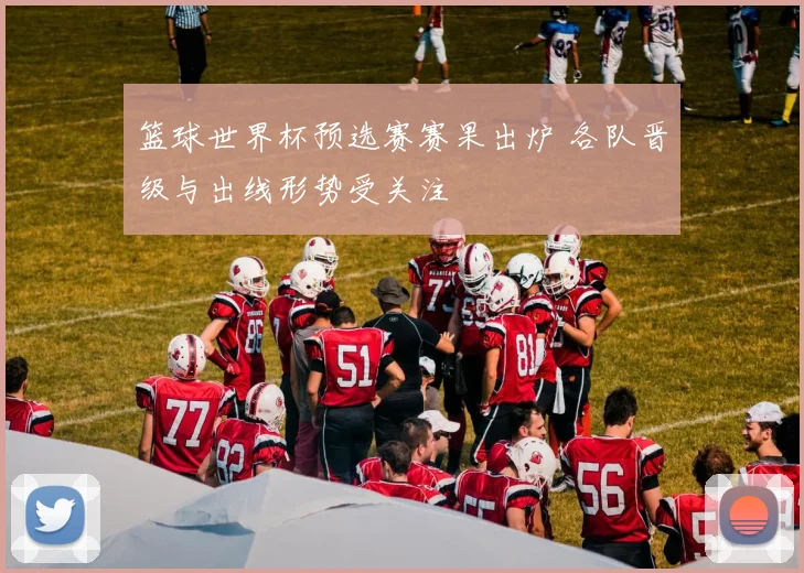 篮球世界杯预选赛赛果出炉 各队晋级与出线形势受关注