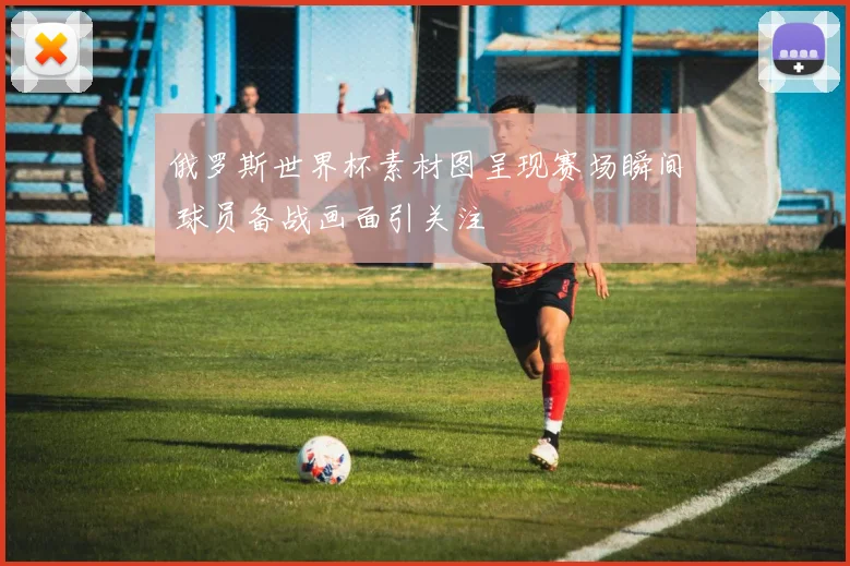 俄罗斯世界杯素材图呈现赛场瞬间 球员备战画面引关注