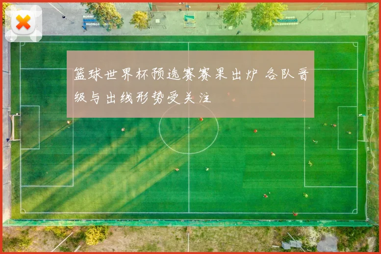 篮球世界杯预选赛赛果出炉 各队晋级与出线形势受关注