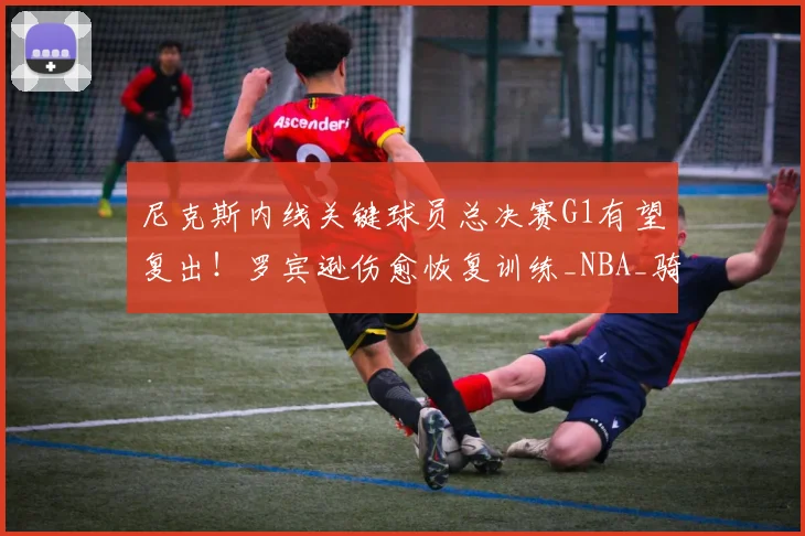 尼克斯内线关键球员总决赛G1有望复出!罗宾逊伤愈恢复训练_NBA_骑士_马刺