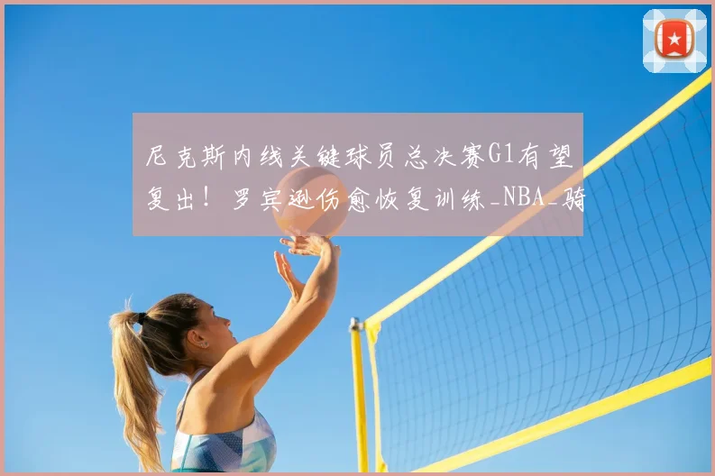 尼克斯内线关键球员总决赛G1有望复出!罗宾逊伤愈恢复训练_NBA_骑士_马刺