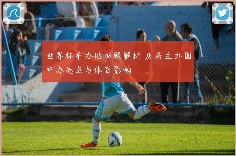 世界杯举办地回顾解析 历届主办国申办亮点与体育影响