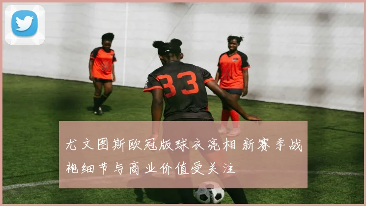 尤文图斯欧冠版球衣亮相 新赛季战袍细节与商业价值受关注