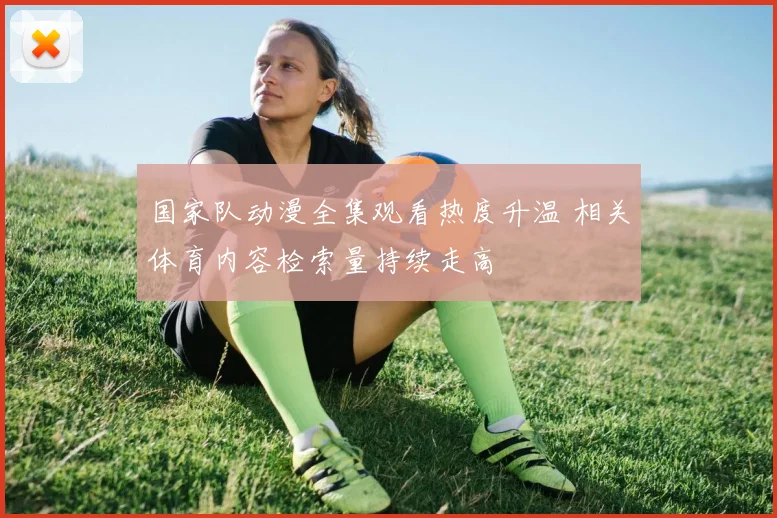 国家队动漫全集观看热度升温 相关体育内容检索量持续走高