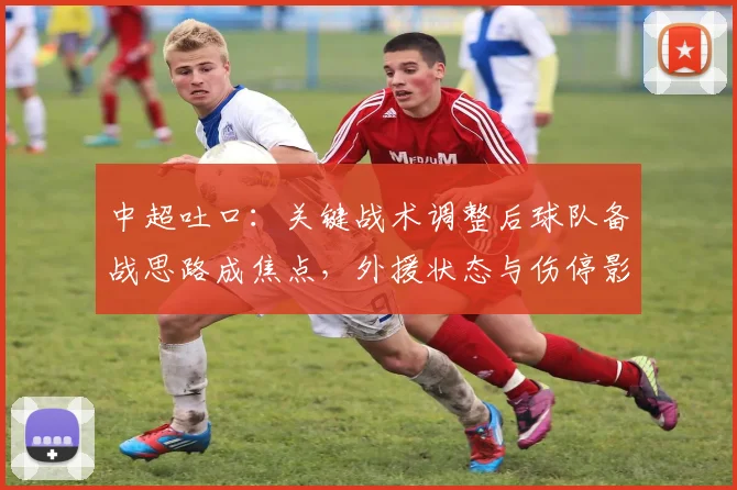 中超吐口：关键战术调整后球队备战思路成焦点，外援状态与伤停影响比赛节奏