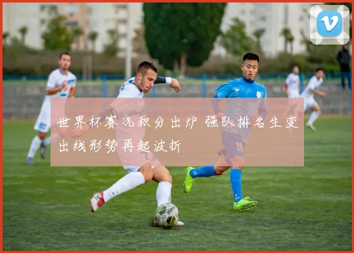 世界杯赛况积分出炉 强队排名生变出线形势再起波折