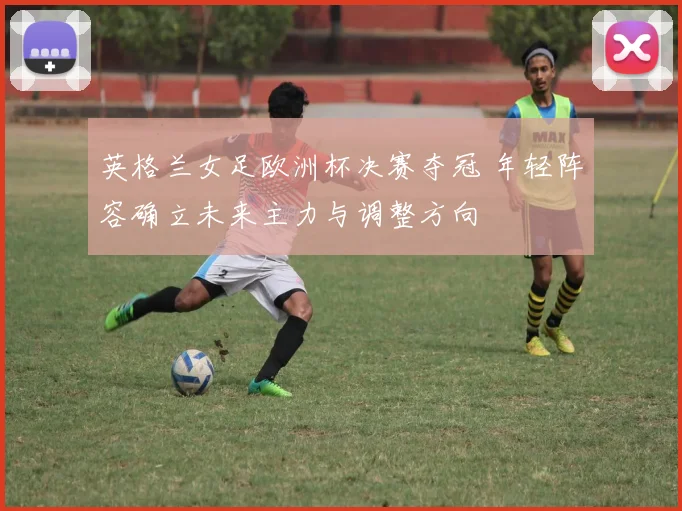 英格兰女足欧洲杯决赛夺冠 年轻阵容确立未来主力与调整方向