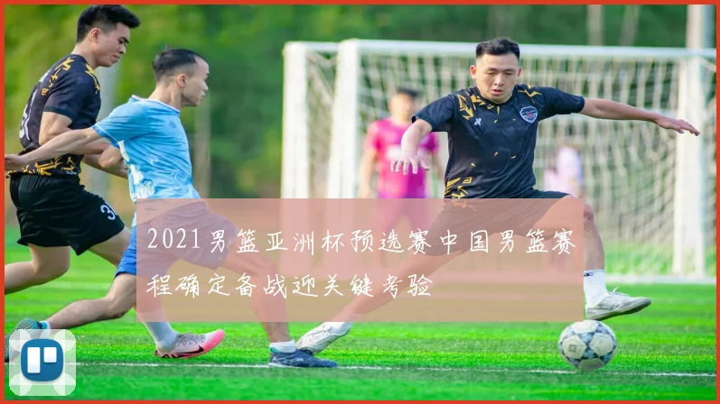 2021男篮亚洲杯预选赛中国男篮赛程确定备战迎关键考验