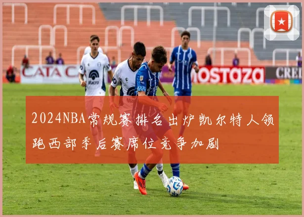 2024NBA常规赛排名出炉凯尔特人领跑西部季后赛席位竞争加剧