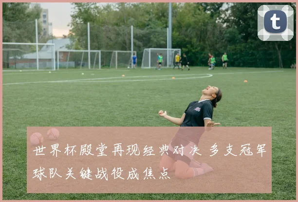 世界杯殿堂再现经典对决 多支冠军球队关键战役成焦点