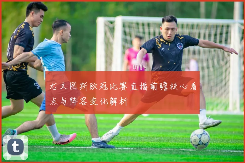 尤文图斯欧冠比赛直播前瞻核心看点与阵容变化解析