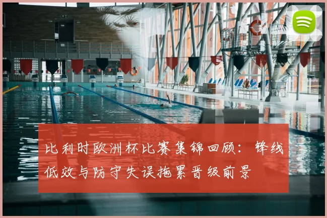 比利时欧洲杯比赛集锦回顾:锋线低效与防守失误拖累晋级前景