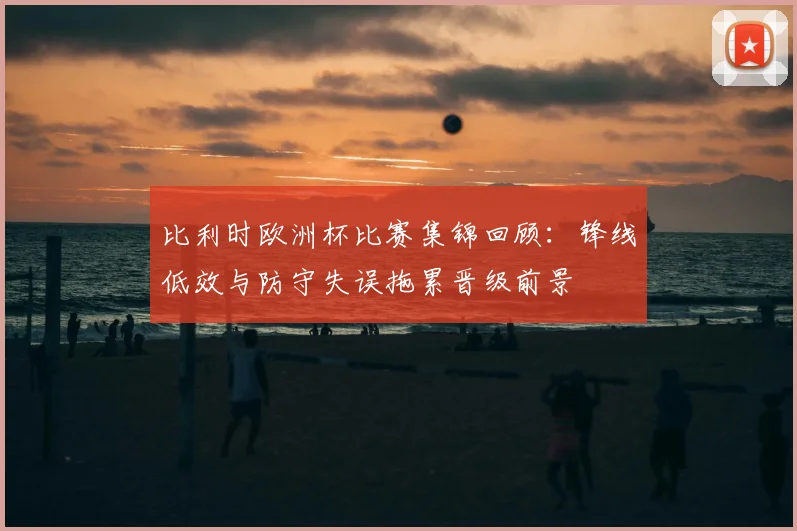 比利时欧洲杯比赛集锦回顾：锋线低效与防守失误拖累晋级前景