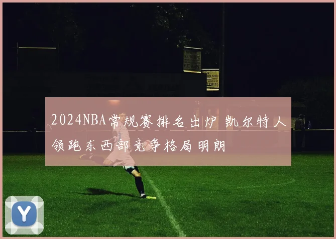2024NBA常规赛排名出炉 凯尔特人领跑东西部竞争格局明朗