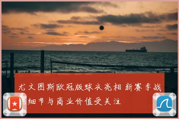 尤文图斯欧冠版球衣亮相 新赛季战袍细节与商业价值受关注