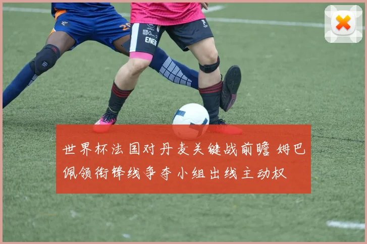 世界杯法国对丹麦关键战前瞻 姆巴佩领衔锋线争夺小组出线主动权