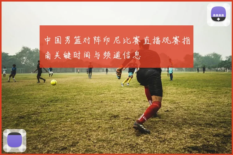 中国男篮对阵印尼比赛直播观赛指南关键时间与频道信息