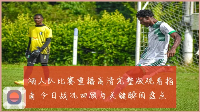 湖人队比赛重播高清完整版观看指南 今日战况回顾与关键瞬间盘点