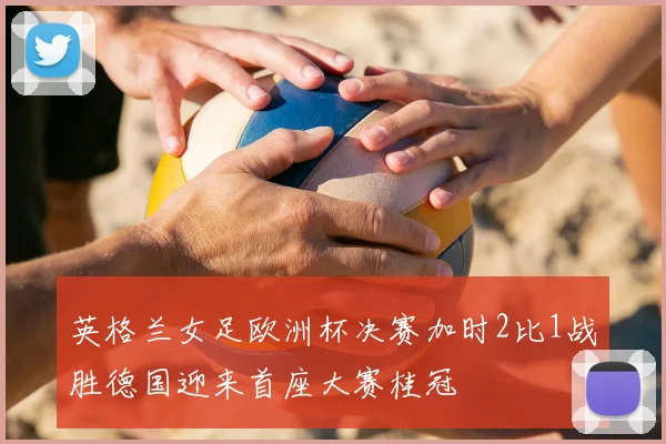 英格兰女足欧洲杯决赛加时2比1战胜德国迎来首座大赛桂冠