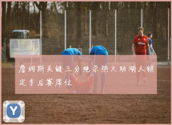 詹姆斯关键三分绝杀热火助湖人锁定季后赛席位