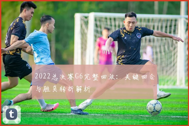 2022总决赛G6完整回放：关键回合与胜负转折解析
